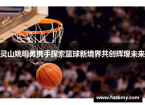 灵山姚明勇携手探索篮球新境界共创辉煌未来