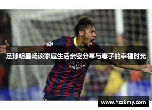 足球明星畅谈家庭生活亲密分享与妻子的幸福时光