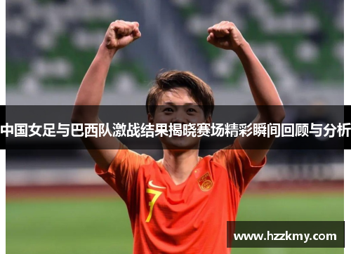 中国女足与巴西队激战结果揭晓赛场精彩瞬间回顾与分析